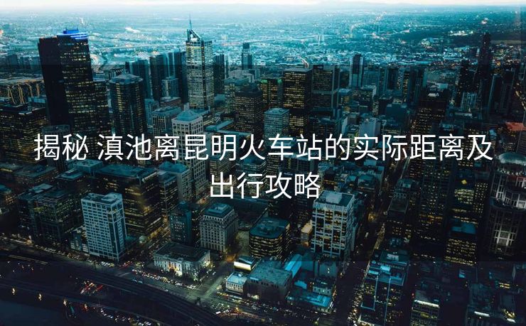 揭秘 滇池离昆明火车站的实际距离及出行攻略