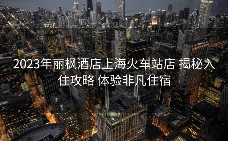 2023年丽枫酒店上海火车站店 揭秘入住攻略 体验非凡住宿