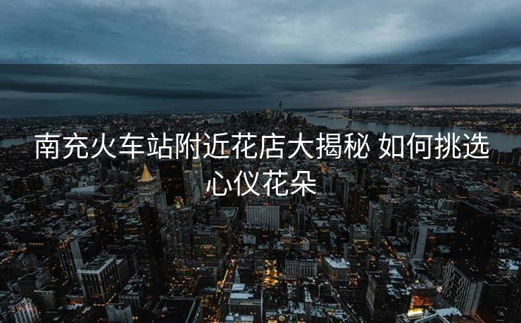 南充火车站附近花店大揭秘 如何挑选心仪花朵