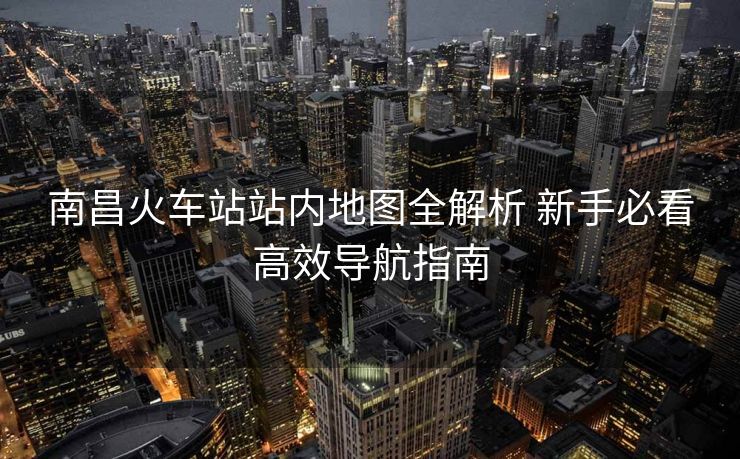 南昌火车站站内地图全解析 新手必看高效导航指南