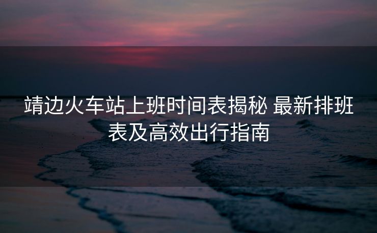 靖边火车站上班时间表揭秘 最新排班表及高效出行指南