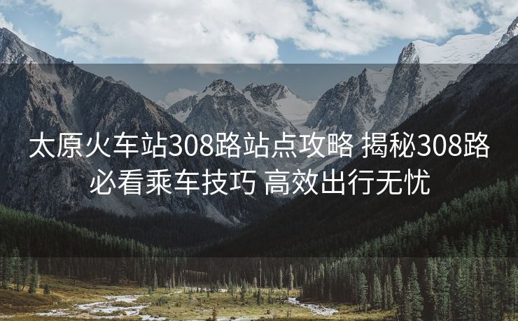 太原火车站308路站点攻略 揭秘308路必看乘车技巧 高效出行无忧