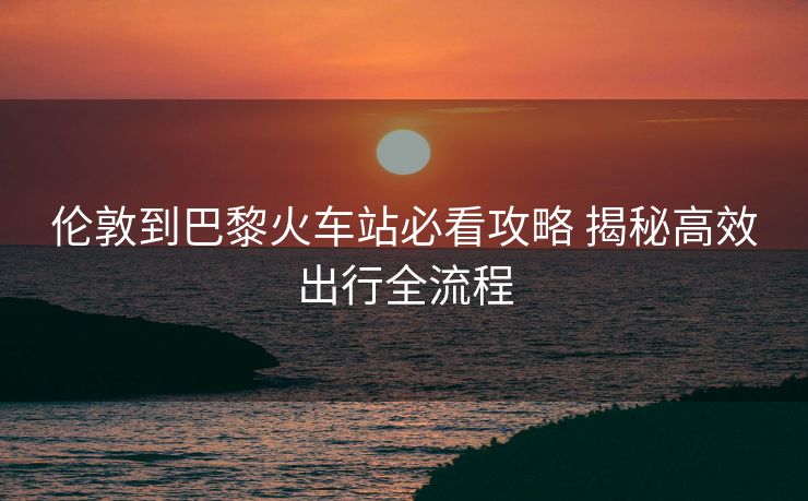 伦敦到巴黎火车站必看攻略 揭秘高效出行全流程