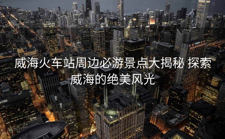 威海火车站周边必游景点大揭秘 探索威海的绝美风光