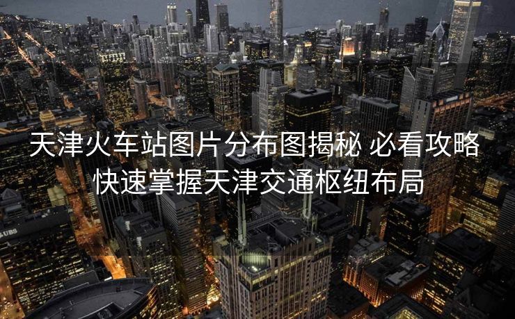 天津火车站图片分布图揭秘 必看攻略 快速掌握天津交通枢纽布局