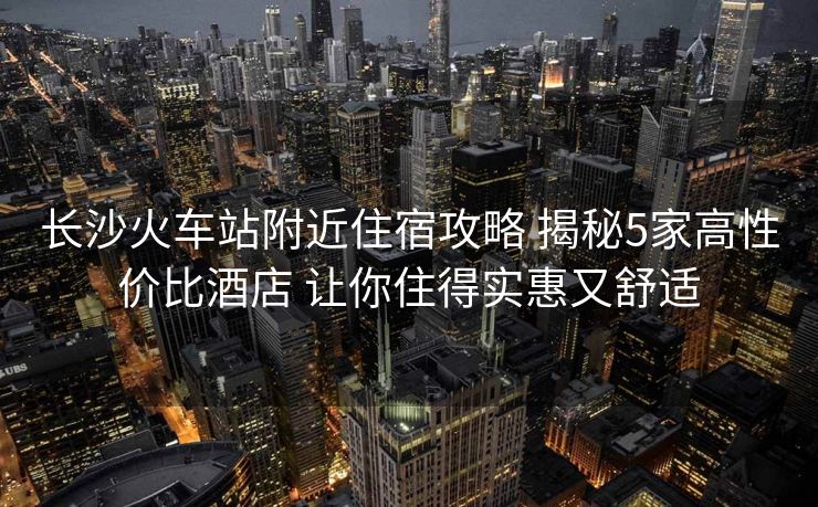 长沙火车站附近住宿攻略 揭秘5家高性价比酒店 让你住得实惠又舒适 长沙火车站附近住宿攻略 揭秘5家高性价比酒店 让你住得实惠又舒适