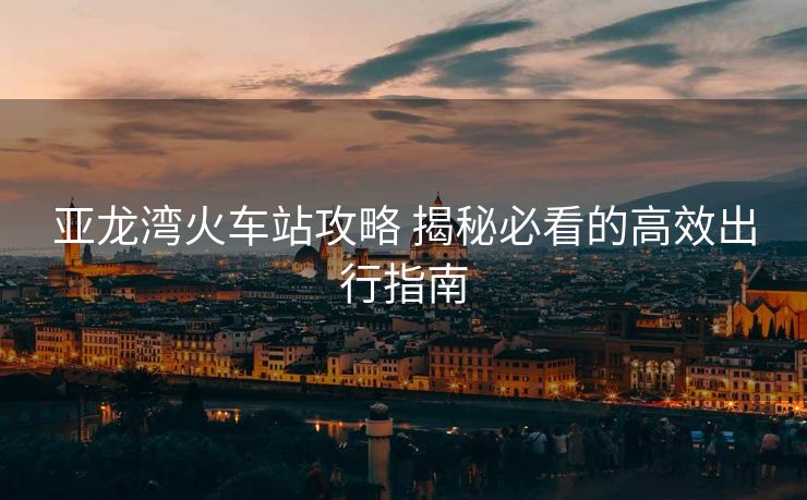 亚龙湾火车站攻略 揭秘必看的高效出行指南