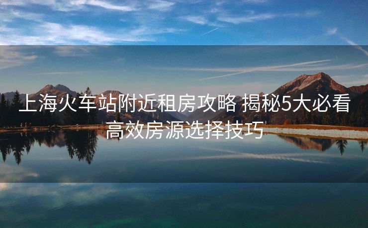上海火车站附近租房攻略 揭秘5大必看高效房源选择技巧