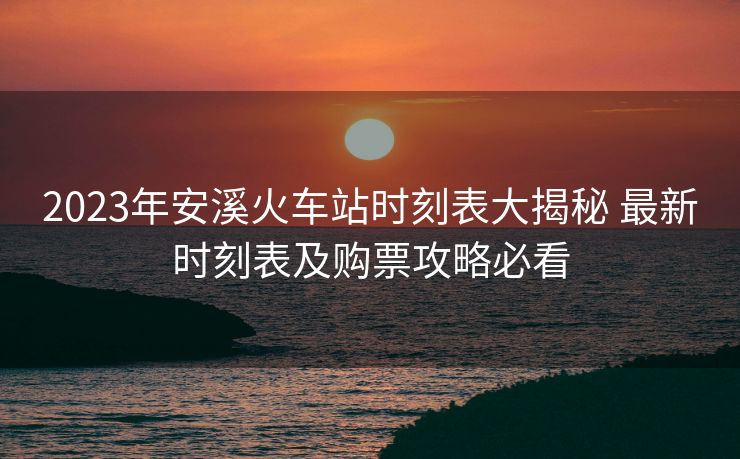 2023年安溪火车站时刻表大揭秘 最新时刻表及购票攻略必看