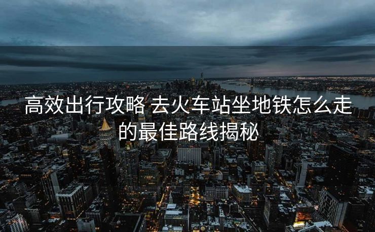 高效出行攻略 去火车站坐地铁怎么走的最佳路线揭秘 高效出行攻略 去火车站坐地铁怎么走的最佳路线揭秘