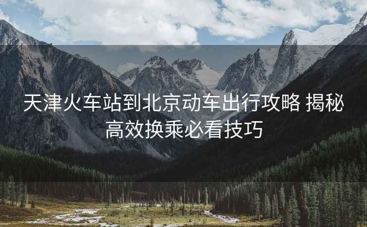 天津火车站到北京动车出行攻略 揭秘高效换乘必看技巧