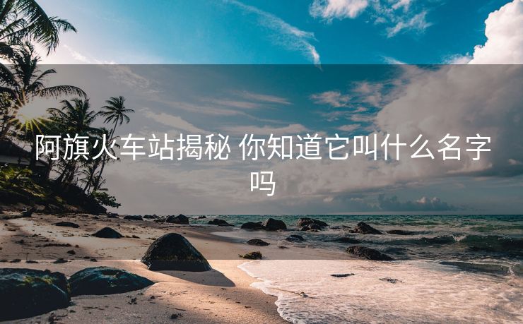 阿旗火车站揭秘 你知道它叫什么名字吗 阿旗火车站揭秘 你知道它叫什么名字吗