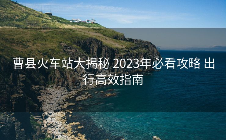 曹县火车站大揭秘 2023年必看攻略 出行高效指南