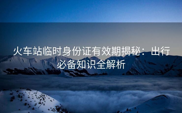 火车站临时身份证有效期揭秘：出行必备知识全解析
