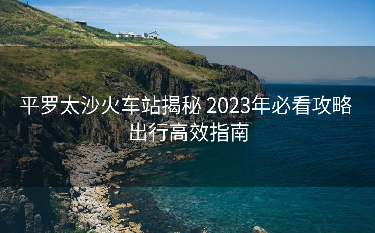平罗太沙火车站揭秘 2023年必看攻略 出行高效指南