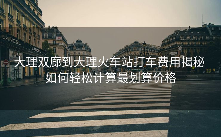 大理双廊到大理火车站打车费用揭秘 如何轻松计算最划算价格 大理双廊到大理火车站打车费用揭秘 如何轻松计算最划算价格