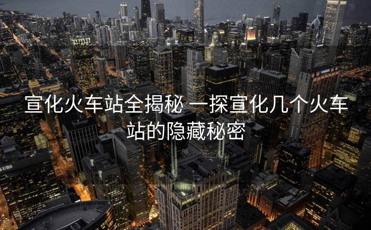 宣化火车站全揭秘 一探宣化几个火车站的隐藏秘密