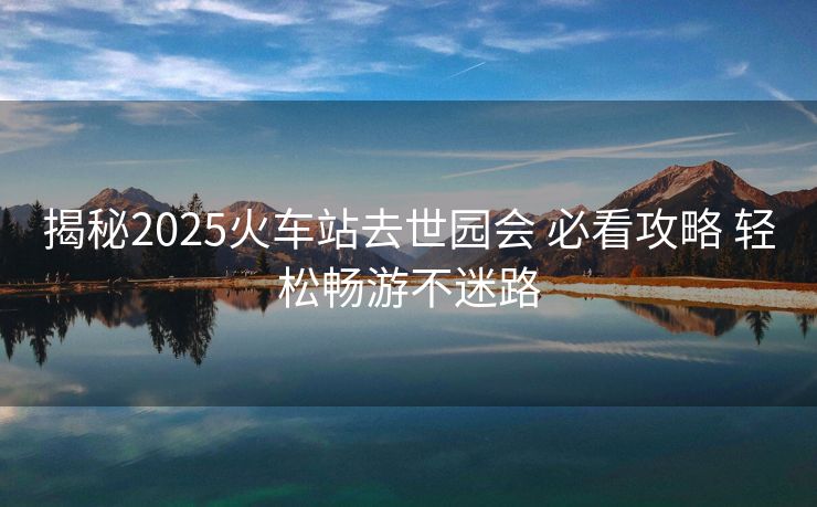 揭秘2025火车站去世园会 必看攻略 轻松畅游不迷路