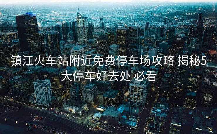 镇江火车站附近免费停车场攻略 揭秘5大停车好去处 必看 镇江火车站附近免费停车场攻略 揭秘5大停车好去处 必看
