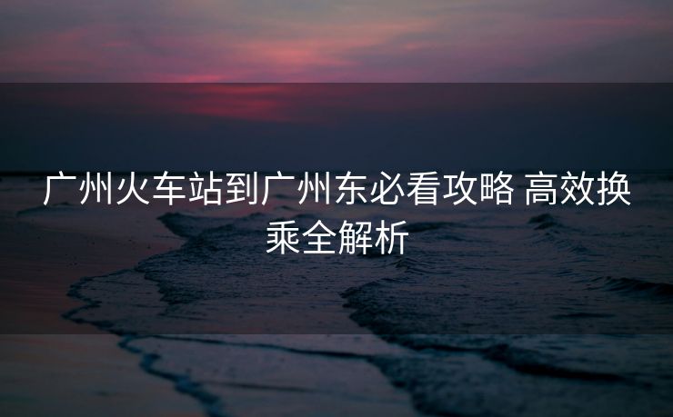 广州火车站到广州东必看攻略 高效换乘全解析 广州火车站到广州东必看攻略 高效换乘全解析
