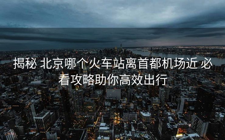 揭秘 北京哪个火车站离首都机场近 必看攻略助你高效出行