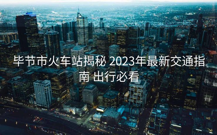 毕节市火车站揭秘 2023年最新交通指南 出行必看 毕节市火车站揭秘 2023年最新交通指南 出行必看
