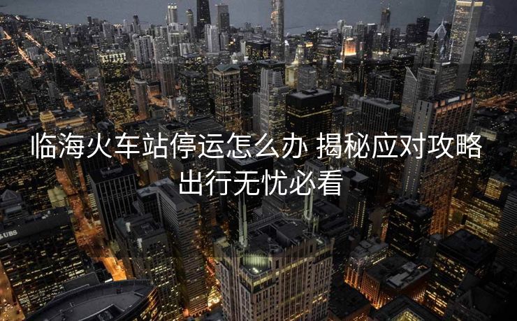 临海火车站停运怎么办 揭秘应对攻略 出行无忧必看