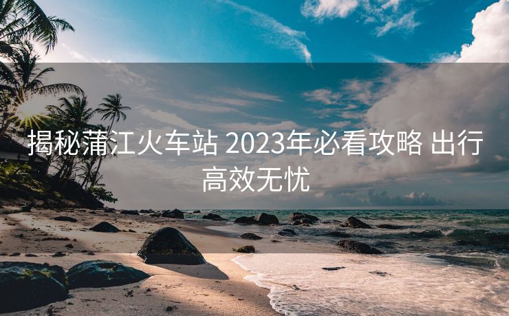 揭秘蒲江火车站 2023年必看攻略 出行高效无忧