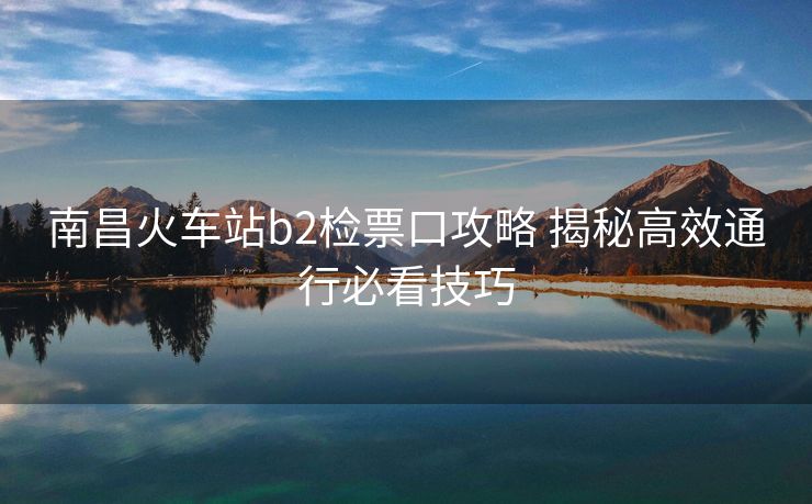 南昌火车站b2检票口攻略 揭秘高效通行必看技巧