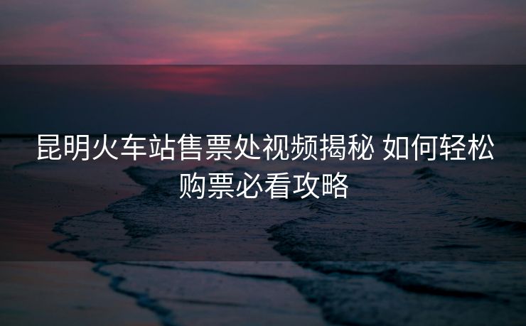 昆明火车站售票处视频揭秘 如何轻松购票必看攻略