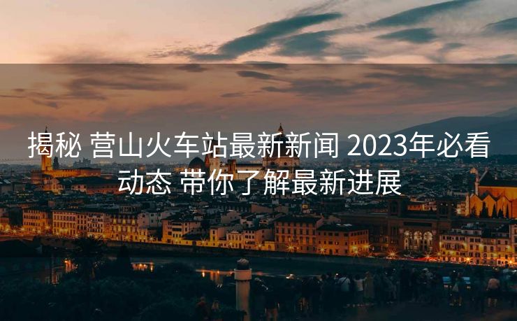 揭秘 营山火车站最新新闻 2023年必看动态 带你了解最新进展