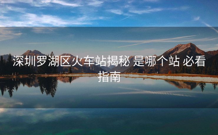 深圳罗湖区火车站揭秘 是哪个站 必看指南