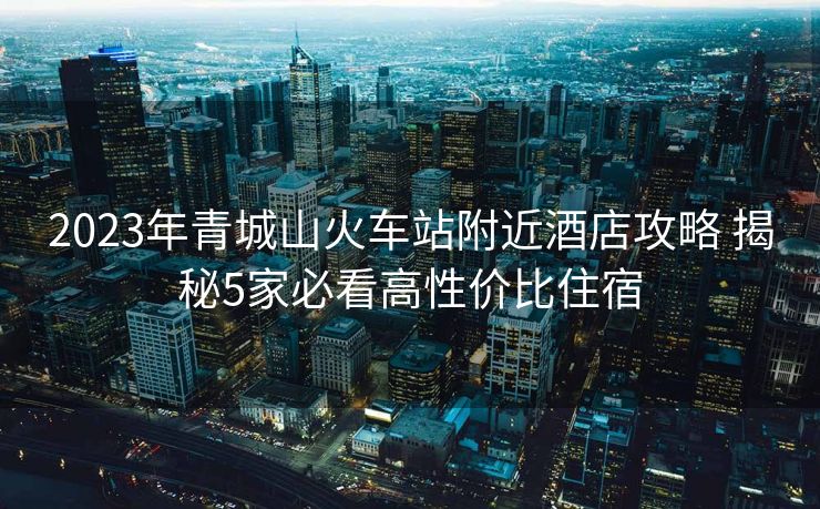 2023年青城山火车站附近酒店攻略 揭秘5家必看高性价比住宿