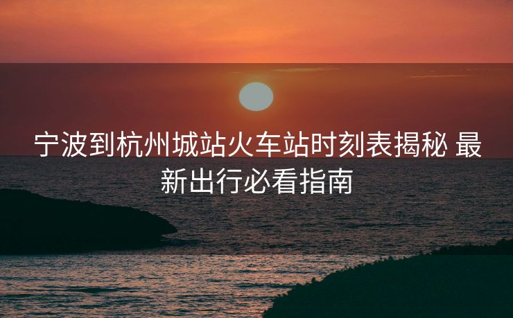 宁波到杭州城站火车站时刻表揭秘 最新出行必看指南