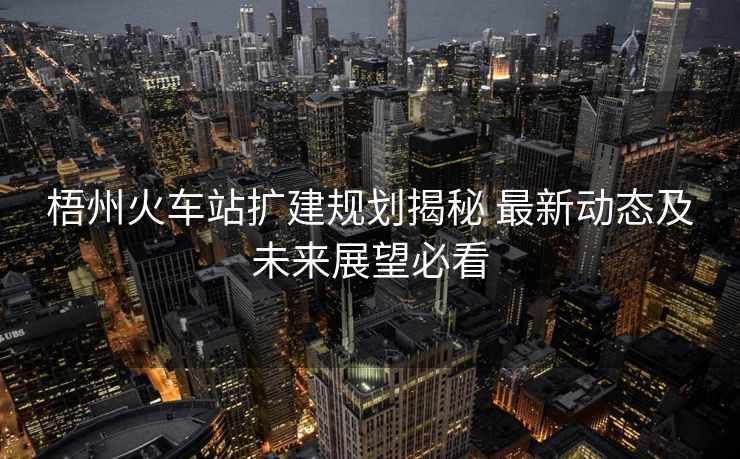 梧州火车站扩建规划揭秘 最新动态及未来展望必看