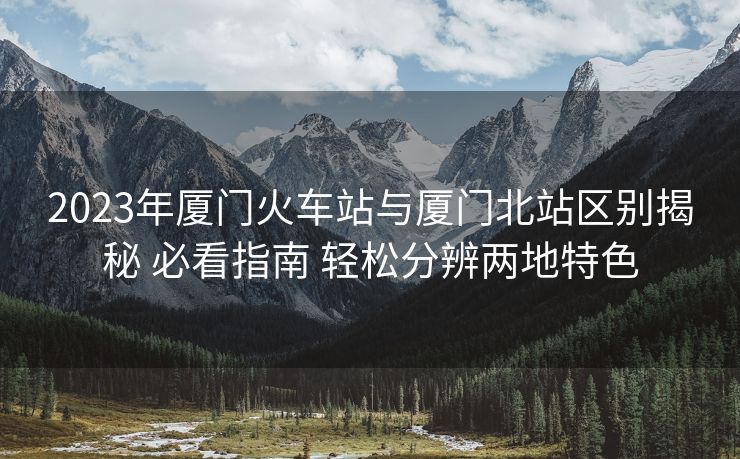 2023年厦门火车站与厦门北站区别揭秘 必看指南 轻松分辨两地特色
