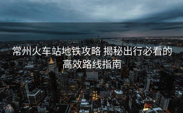 常州火车站地铁攻略 揭秘出行必看的高效路线指南
