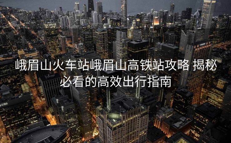 峨眉山火车站峨眉山高铁站攻略 揭秘必看的高效出行指南 峨眉山火车站峨眉山高铁站攻略 揭秘必看的高效出行指南