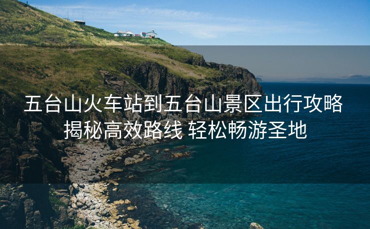 五台山火车站到五台山景区出行攻略 揭秘高效路线 轻松畅游圣地
