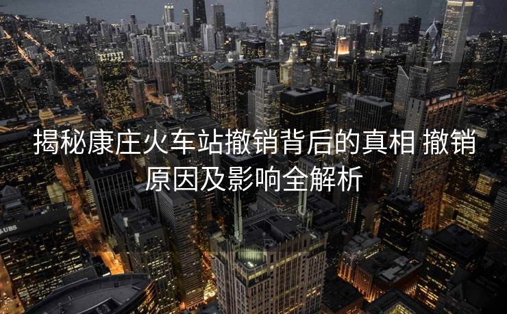 揭秘康庄火车站撤销背后的真相 撤销原因及影响全解析