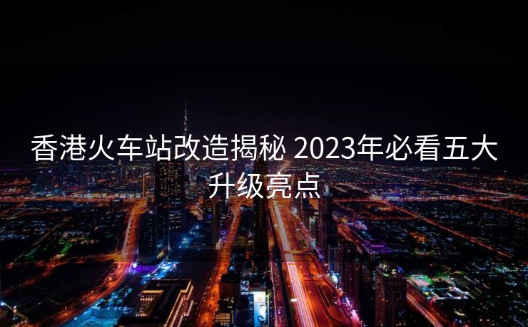 香港火车站改造揭秘 2023年必看五大升级亮点