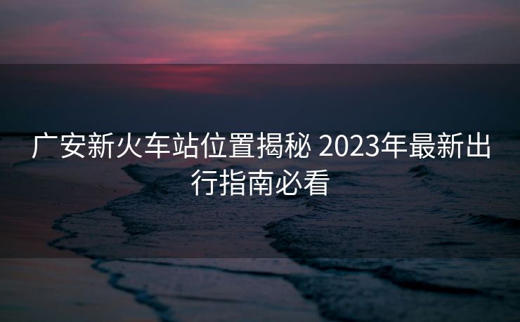 广安新火车站位置揭秘 2023年最新出行指南必看