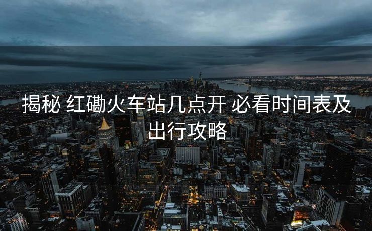 揭秘 红磡火车站几点开 必看时间表及出行攻略
