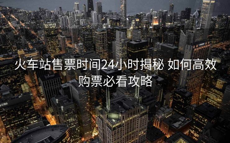 火车站售票时间24小时揭秘 如何高效购票必看攻略