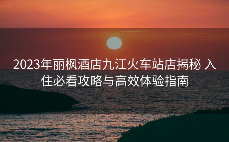 2023年丽枫酒店九江火车站店揭秘 入住必看攻略与高效体验指南