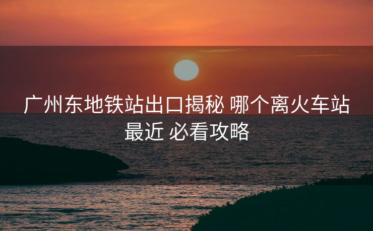 广州东地铁站出口揭秘 哪个离火车站最近 必看攻略