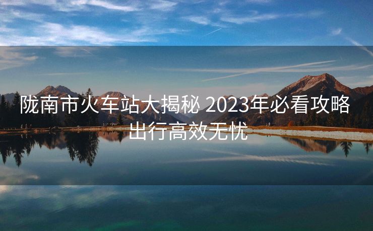 陇南市火车站大揭秘 2023年必看攻略 出行高效无忧