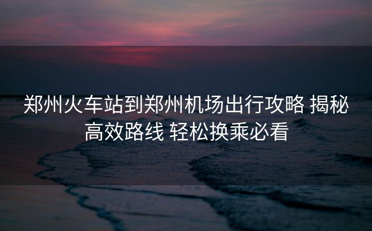 郑州火车站到郑州机场出行攻略 揭秘高效路线 轻松换乘必看