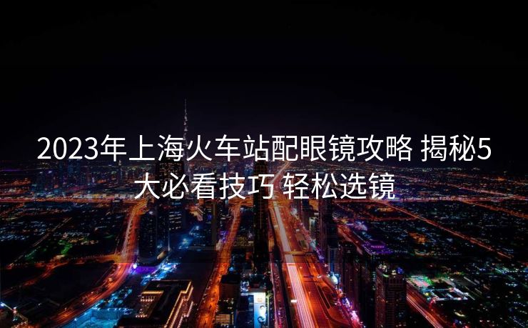 2023年上海火车站配眼镜攻略 揭秘5大必看技巧 轻松选镜