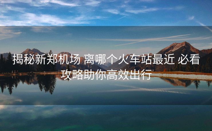 揭秘新郑机场 离哪个火车站最近 必看攻略助你高效出行